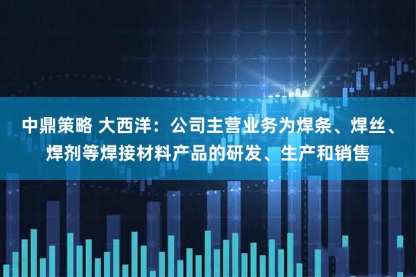 中鼎策略 大西洋：公司主营业务为焊条、焊丝、焊剂等焊接材料产品的研发、生产和销售