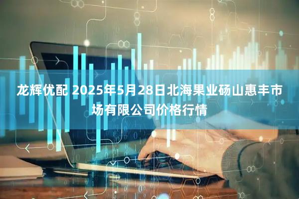 龙辉优配 2025年5月28日北海果业砀山惠丰市场有限公司价格行情