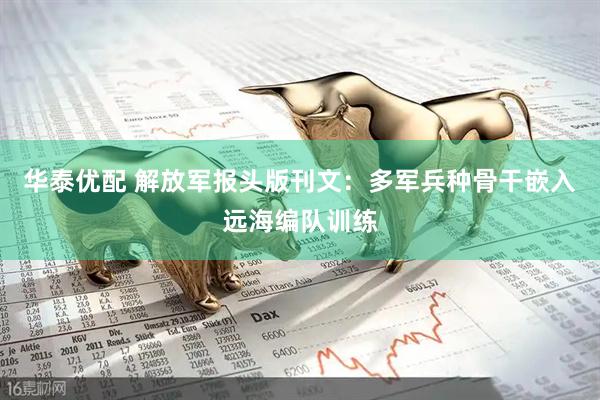 华泰优配 解放军报头版刊文：多军兵种骨干嵌入远海编队训练