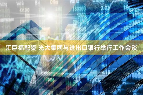 汇巨福配资 光大集团与进出口银行举行工作会谈