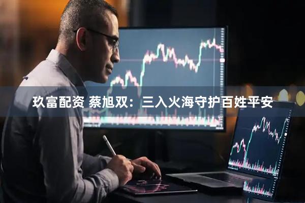 玖富配资 蔡旭双：三入火海守护百姓平安