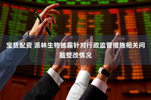 宝货配资 派林生物披露针对行政监管措施相关问题整改情况