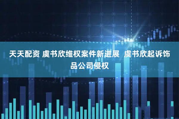 天天配资 虞书欣维权案件新进展  虞书欣起诉饰品公司侵权
