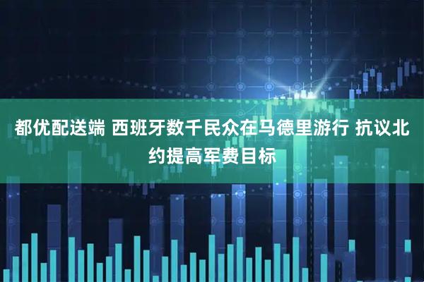 都优配送端 西班牙数千民众在马德里游行 抗议北约提高军费目标