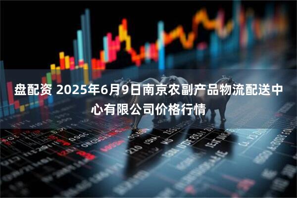盘配资 2025年6月9日南京农副产品物流配送中心有限公司价格行情