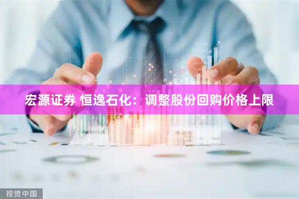宏源证券 恒逸石化：调整股份回购价格上限