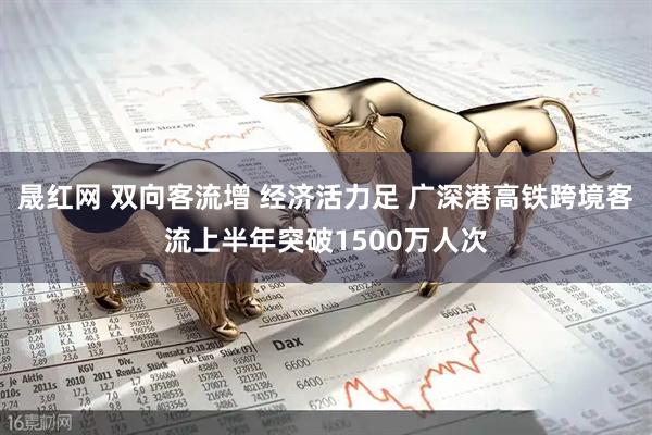 晟红网 双向客流增 经济活力足 广深港高铁跨境客流上半年突破1500万人次
