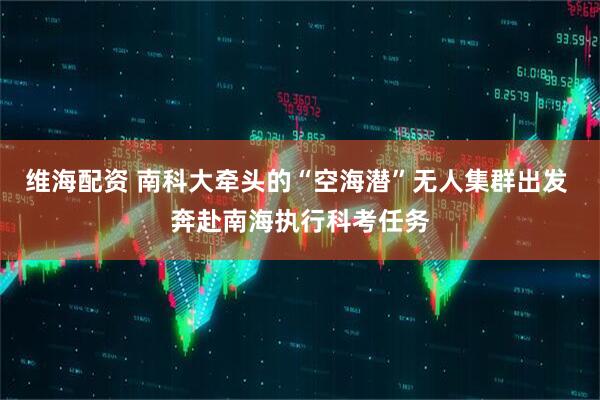 维海配资 南科大牵头的“空海潜”无人集群出发 奔赴南海执行科考任务