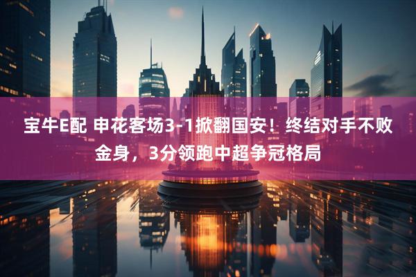 宝牛E配 申花客场3-1掀翻国安！终结对手不败金身，3分领跑中超争冠格局