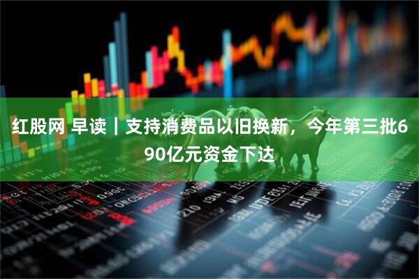 红股网 早读｜支持消费品以旧换新，今年第三批690亿元资金下达
