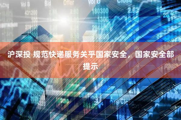 沪深投 规范快递服务关乎国家安全，国家安全部提示