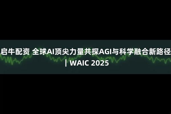 启牛配资 全球AI顶尖力量共探AGI与科学融合新路径｜WAIC 2025