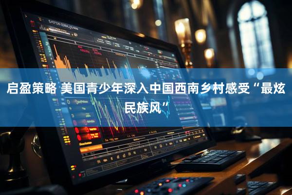 启盈策略 美国青少年深入中国西南乡村感受“最炫民族风”