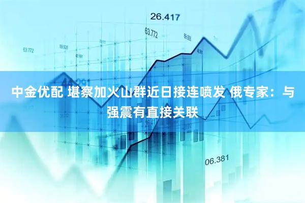 中金优配 堪察加火山群近日接连喷发 俄专家：与强震有直接关联