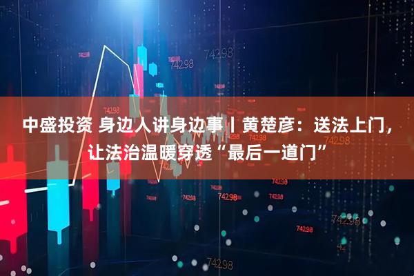 中盛投资 身边人讲身边事丨黄楚彦：送法上门，让法治温暖穿透“最后一道门”