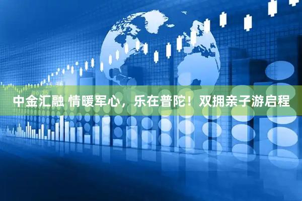 中金汇融 情暖军心，乐在普陀！双拥亲子游启程