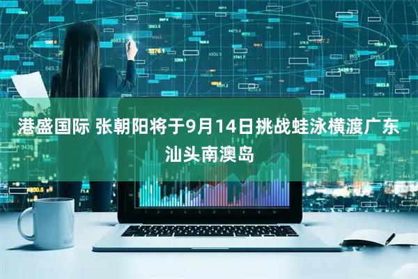 港盛国际 张朝阳将于9月14日挑战蛙泳横渡广东汕头南澳岛