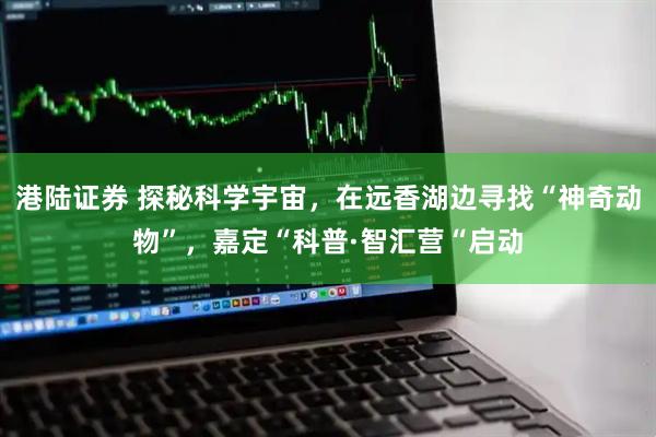 港陆证券 探秘科学宇宙，在远香湖边寻找“神奇动物”，嘉定“科普·智汇营“启动