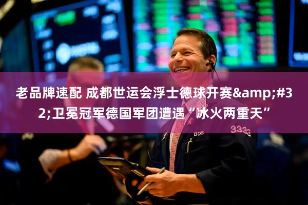 老品牌速配 成都世运会浮士德球开赛&#32;卫冕冠军德国军团遭遇“冰火两重天”