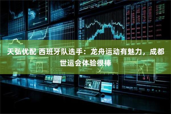 天弘优配 西班牙队选手：龙舟运动有魅力，成都世运会体验很棒
