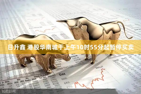 日升鑫 港股华南城于上午10时55分起暂停买卖
