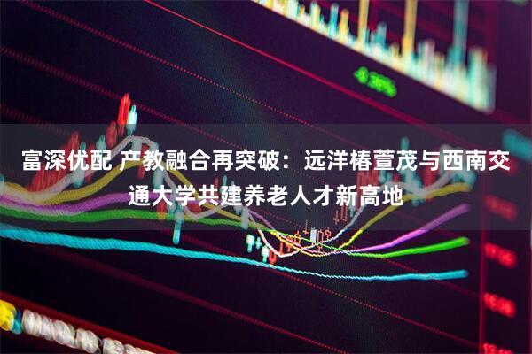 富深优配 产教融合再突破：远洋椿萱茂与西南交通大学共建养老人才新高地