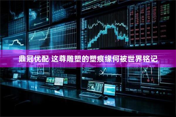 鼎冠优配 这尊雕塑的塑痕缘何被世界铭记