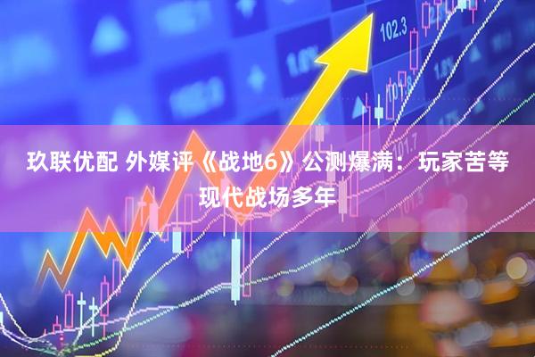 玖联优配 外媒评《战地6》公测爆满：玩家苦等现代战场多年