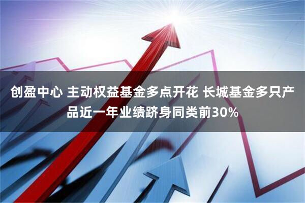 创盈中心 主动权益基金多点开花 长城基金多只产品近一年业绩跻身同类前30%