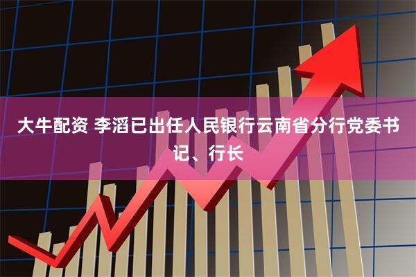 大牛配资 李滔已出任人民银行云南省分行党委书记、行长