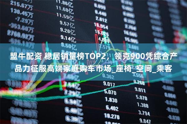 盟牛配资 稳居销量榜TOP2，领克900凭综合产品力征服高端家庭购车市场_座椅_空间_乘客