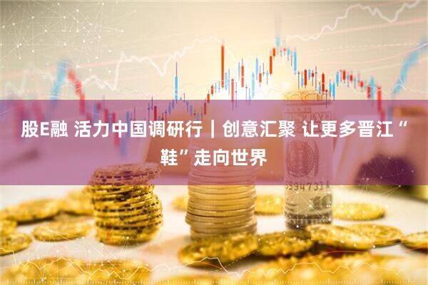 股E融 活力中国调研行｜创意汇聚 让更多晋江“鞋”走向世界