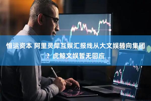 恒运资本 阿里灵犀互娱汇报线从大文娱转向集团？虎鲸文娱暂无回应