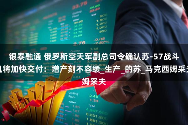 银泰融通 俄罗斯空天军副总司令确认苏-57战斗机将加快交付：增产刻不容缓_生产_的苏_马克西姆采夫