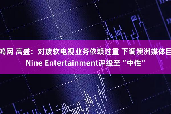 升鸿网 高盛：对疲软电视业务依赖过重 下调澳洲媒体巨头Nine Entertainment评级至“中性”