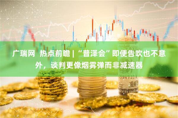 广瑞网  热点前瞻 | “普泽会”即便告吹也不意外，谈判更像烟雾弹而非减速器