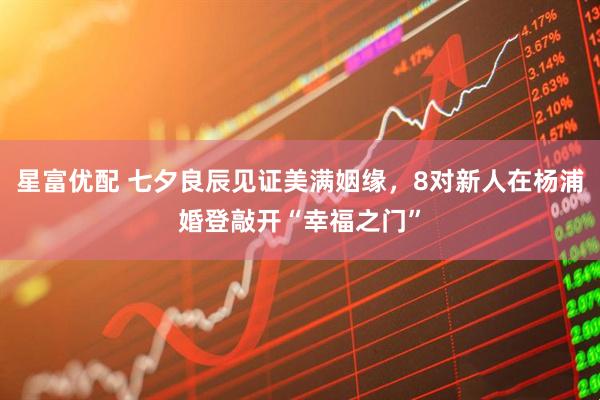 星富优配 七夕良辰见证美满姻缘，8对新人在杨浦婚登敲开“幸福之门”