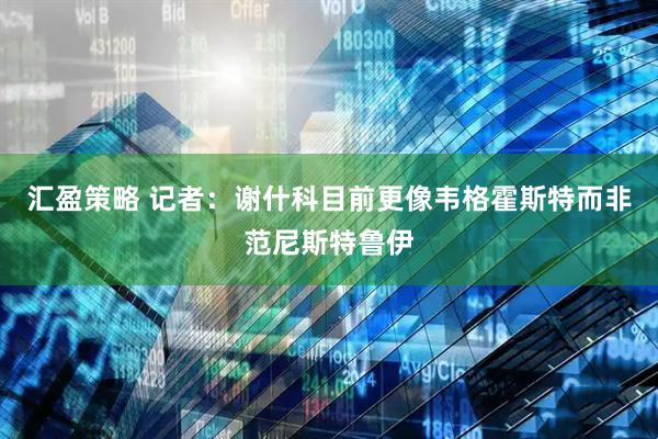 汇盈策略 记者：谢什科目前更像韦格霍斯特而非范尼斯特鲁伊