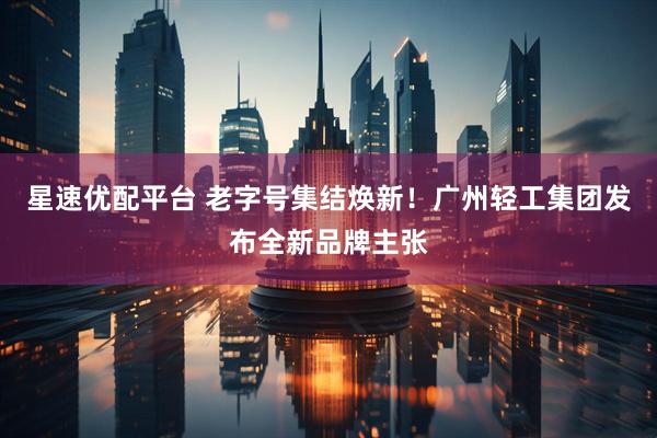 星速优配平台 老字号集结焕新！广州轻工集团发布全新品牌主张