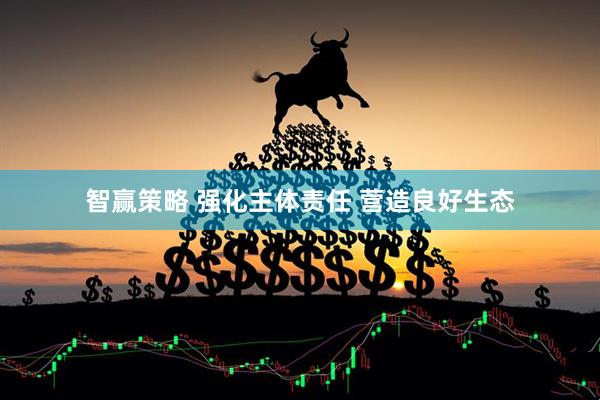 智赢策略 强化主体责任 营造良好生态