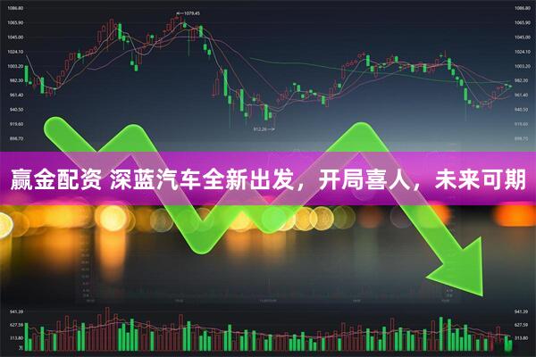 赢金配资 深蓝汽车全新出发，开局喜人，未来可期
