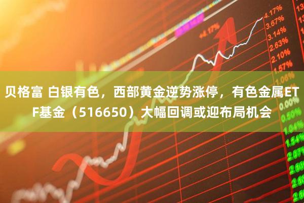 贝格富 白银有色，西部黄金逆势涨停，有色金属ETF基金（516650）大幅回调或迎布局机会