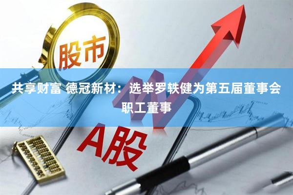 共享财富 德冠新材：选举罗轶健为第五届董事会职工董事
