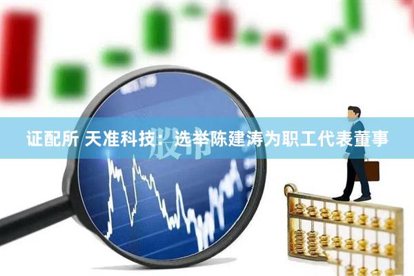 证配所 天准科技：选举陈建涛为职工代表董事