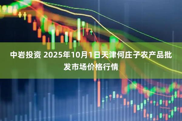 中岩投资 2025年10月1日天津何庄子农产品批发市场价格行情