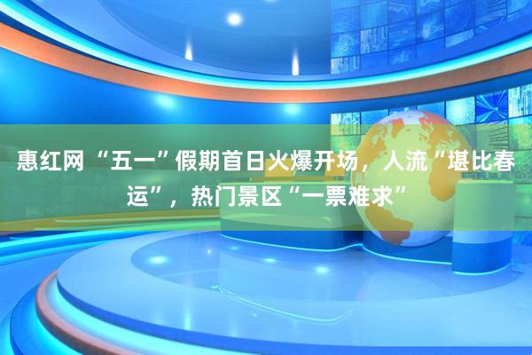 惠红网 “五一”假期首日火爆开场，人流“堪比春运”，热门景区“一票难求”