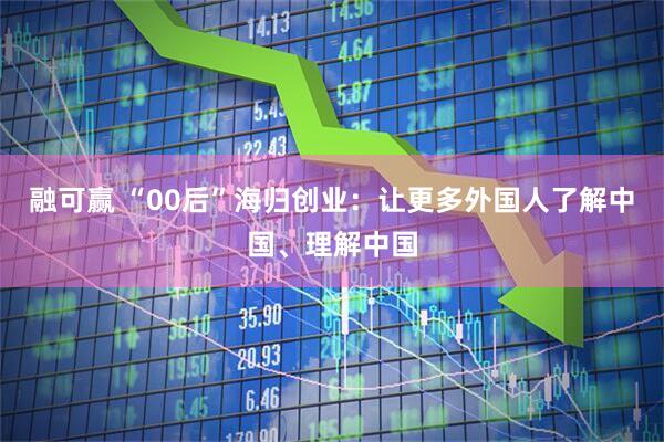 融可赢 “00后”海归创业：让更多外国人了解中国、理解中国