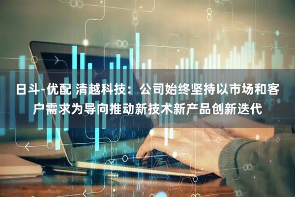日斗-优配 清越科技：公司始终坚持以市场和客户需求为导向推动新技术新产品创新迭代