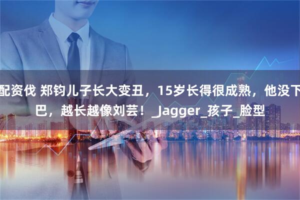配资伐 郑钧儿子长大变丑，15岁长得很成熟，他没下巴，越长越像刘芸！_Jagger_孩子_脸型