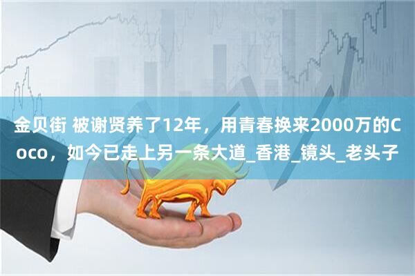 金贝街 被谢贤养了12年,用青春换来2000万的Coco,如今已走上另一条大道_香港_镜头_老头子